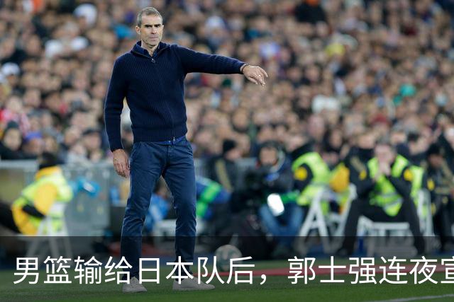男篮输给日本队后，郭士强连夜宣布两件事，姚明三年前的话被翻出